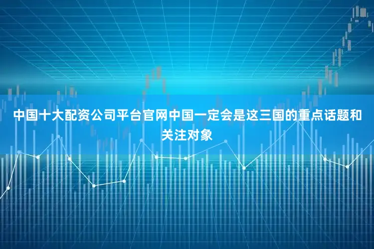 中国十大配资公司平台官网中国一定会是这三国的重点话题和关注对象