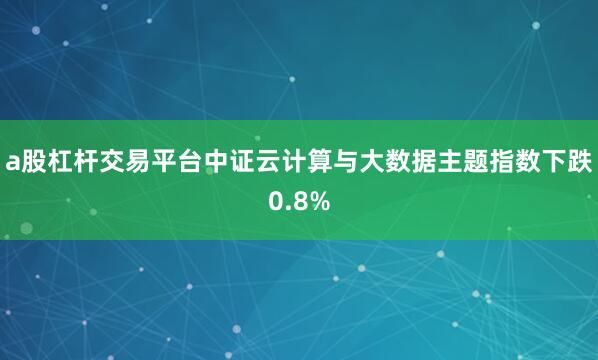 a股杠杆交易平台中证云计算与大数据主题指数下跌0.8%